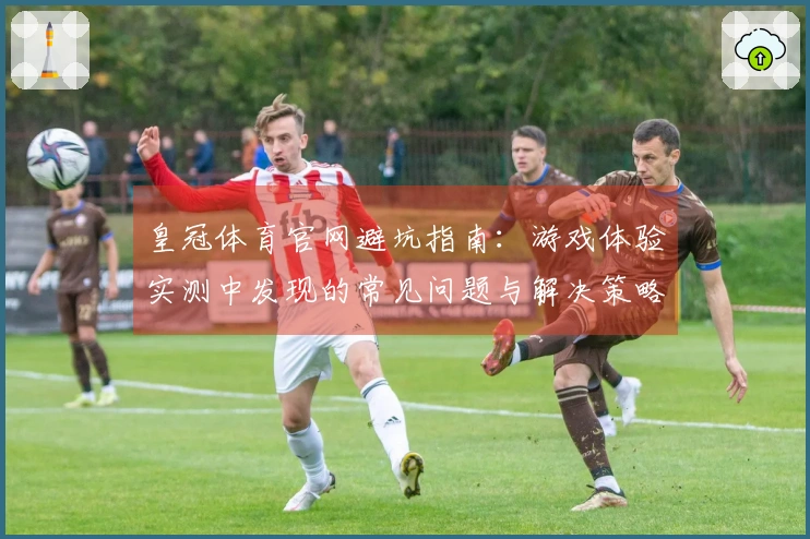 皇冠体育官网避坑指南：游戏体验实测中发现的常见问题与解决策略