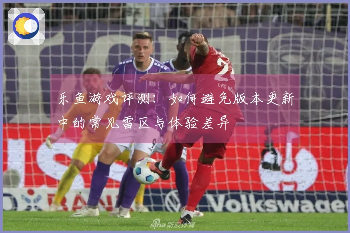 乐鱼游戏评测：如何避免版本更新中的常见雷区与体验差异