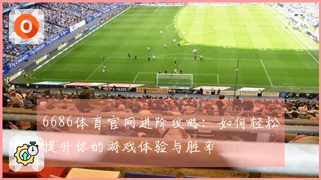 6686体育官网进阶攻略：如何轻松提升你的游戏体验与胜率