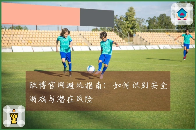 欧博官网避坑指南：如何识别安全游戏与潜在风险