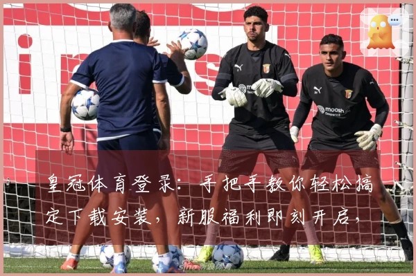 皇冠体育登录：手把手教你轻松搞定下载安装，新服福利即刻开启，让你快人一步！