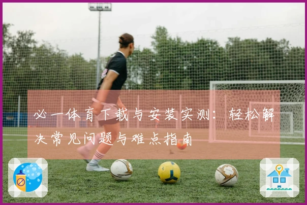必一体育下载与安装实测：轻松解决常见问题与难点指南