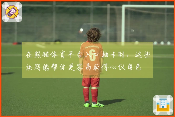 在熊猫体育平台入口抽卡时，这些诀窍能帮你更容易获得心仪角色