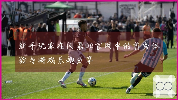 新手玩家在问鼎pg官网中的首秀体验与游戏乐趣分享