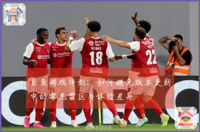 乐鱼游戏评测：如何避免版本更新中的常见雷区与体验差异