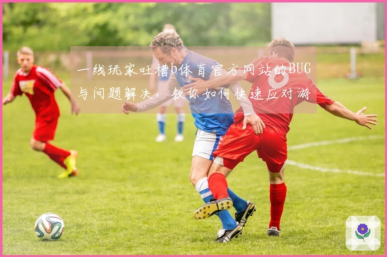 一线玩家吐槽b体育官方网站的BUG与问题解决，教你如何快速应对游戏中的难题