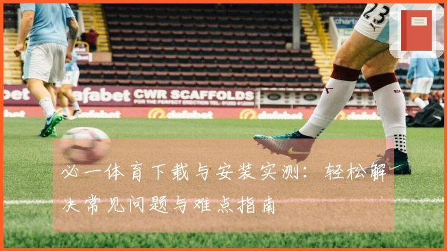 必一体育下载与安装实测：轻松解决常见问题与难点指南